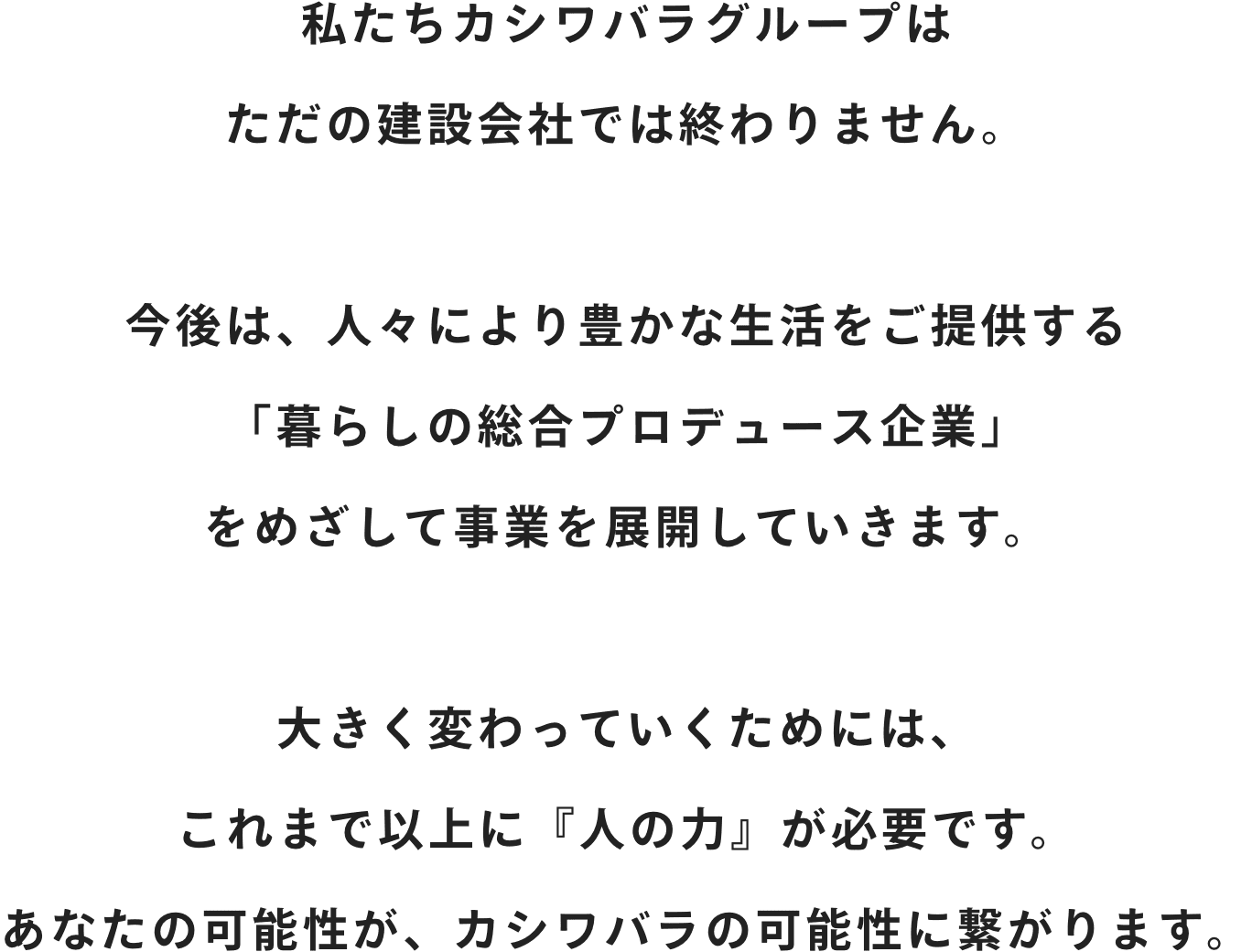 私たちカシワバラグループはただの建設会社では終わりません。今後は、人々により豊かな生活をご提供する「暮らしの総合プロデュース企業」をめざして事業を展開していきます。大きく変わっていくためには、これまで以上に『人の力』が必要です。あなたの可能性が、カシワバラの可能性に繋がります。